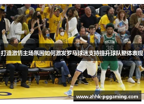 打造激情主场氛围如何激发罗马球迷支持提升球队整体表现