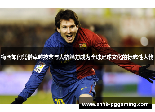 梅西如何凭借卓越技艺与人格魅力成为全球足球文化的标志性人物
