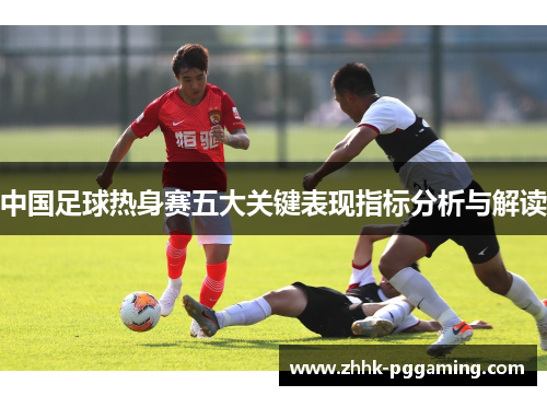 中国足球热身赛五大关键表现指标分析与解读