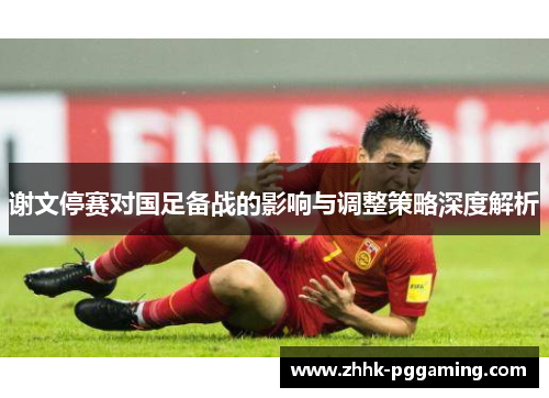 谢文停赛对国足备战的影响与调整策略深度解析