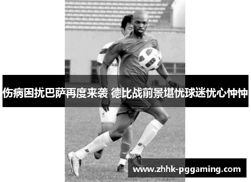 伤病困扰巴萨再度来袭 德比战前景堪忧球迷忧心忡忡