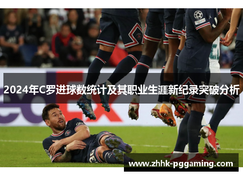 2024年C罗进球数统计及其职业生涯新纪录突破分析