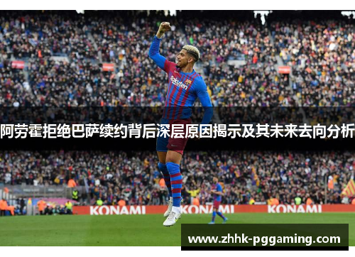 阿劳霍拒绝巴萨续约背后深层原因揭示及其未来去向分析