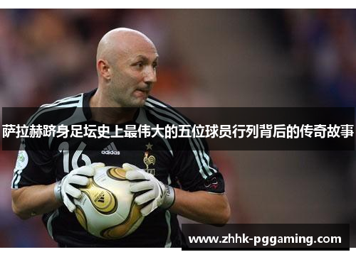 萨拉赫跻身足坛史上最伟大的五位球员行列背后的传奇故事