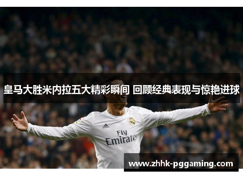 皇马大胜米内拉五大精彩瞬间 回顾经典表现与惊艳进球