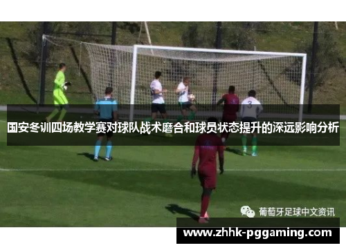 国安冬训四场教学赛对球队战术磨合和球员状态提升的深远影响分析