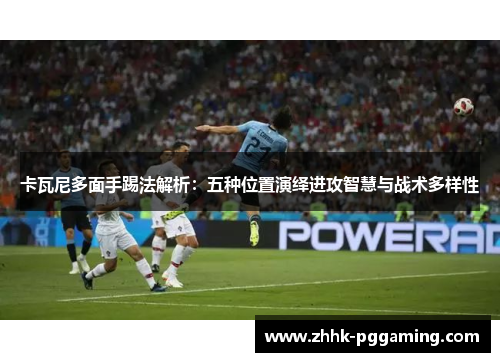 卡瓦尼多面手踢法解析：五种位置演绎进攻智慧与战术多样性