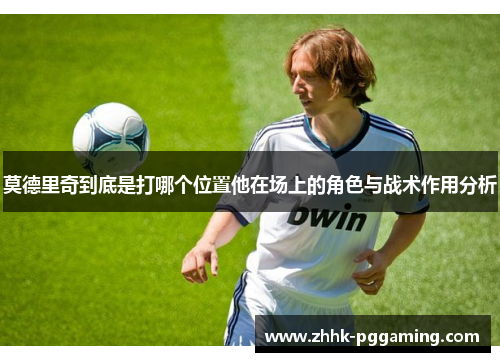 莫德里奇到底是打哪个位置他在场上的角色与战术作用分析