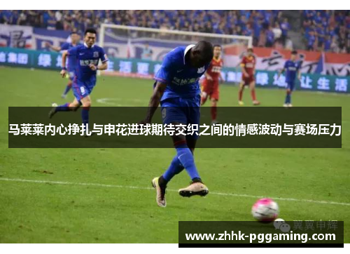 马莱莱内心挣扎与申花进球期待交织之间的情感波动与赛场压力