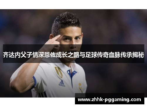 齐达内父子情深恩佐成长之路与足球传奇血脉传承揭秘