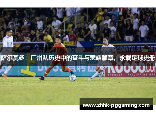 萨尔瓦多：广州队历史中的奋斗与荣耀篇章，永载足球史册