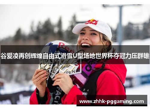 谷爱凌再创辉煌自由式滑雪U型场地世界杯夺冠力压群雄