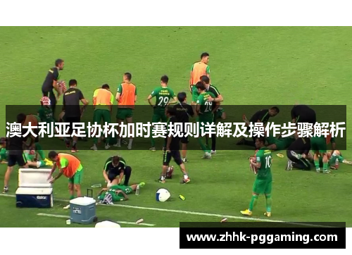 澳大利亚足协杯加时赛规则详解及操作步骤解析 澳大利亚足协杯加时赛规则详解及操作步骤解析