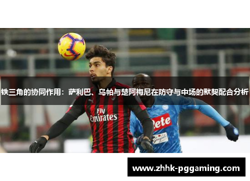 铁三角的协同作用：萨利巴、乌帕与楚阿梅尼在防守与中场的默契配合分析