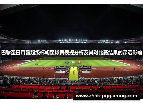 巴黎圣日耳曼超级杯明星球员表现分析及其对比赛结果的深远影响