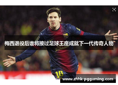 梅西退役后谁将接过足球王座成就下一代传奇人物 梅西退役后谁将接过足球王座成就下一代传奇人物