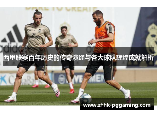 西甲联赛百年历史的传奇演绎与各大球队辉煌成就解析 西甲联赛百年历史的传奇演绎与各大球队辉煌成就解析