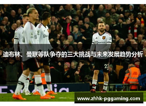 迪布林、曼联等队争夺的三大挑战与未来发展趋势分析